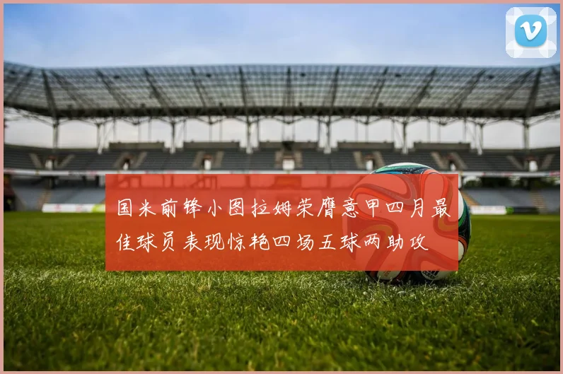 国米前锋小图拉姆荣膺意甲四月最佳球员表现惊艳四场五球两助攻