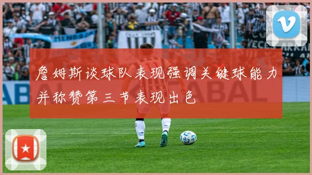 詹姆斯谈球队表现强调关键球能力并称赞第三节表现出色