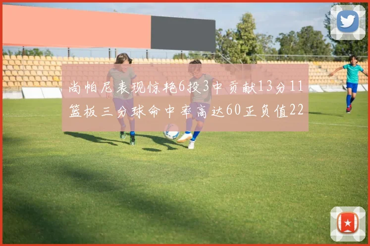 尚帕尼表现惊艳6投3中贡献13分11篮板三分球命中率高达60正负值22