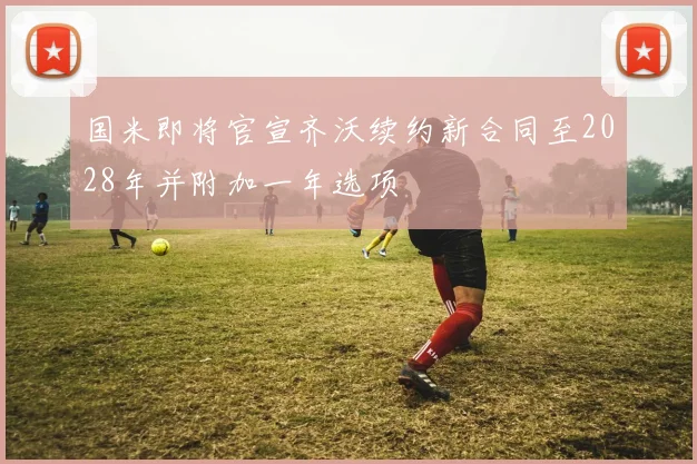 国米即将官宣齐沃续约新合同至2028年并附加一年选项