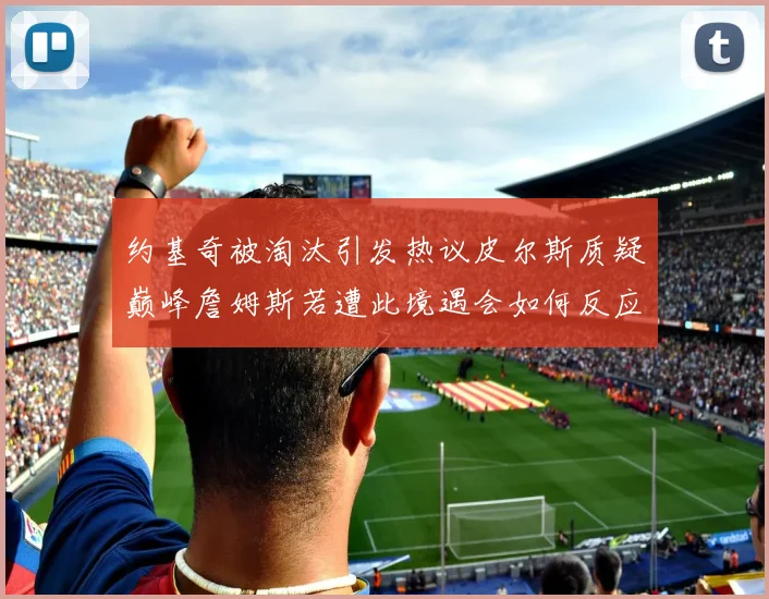 约基奇被淘汰引发热议皮尔斯质疑巅峰詹姆斯若遭此境遇会如何反应