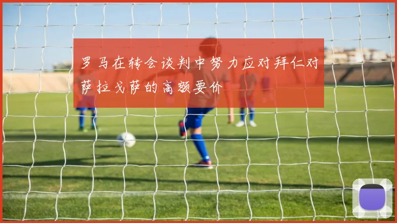 罗马在转会谈判中努力应对拜仁对萨拉戈萨的高额要价