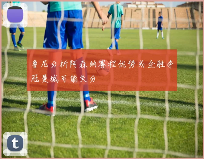 鲁尼分析阿森纳赛程优势或全胜夺冠曼城可能失分