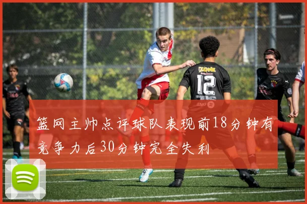 篮网主帅点评球队表现前18分钟有竞争力后30分钟完全失利