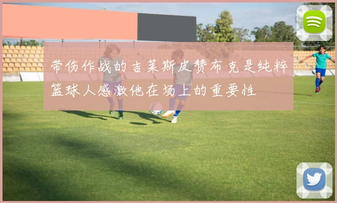带伤作战的吉莱斯皮赞布克是纯粹篮球人感激他在场上的重要性