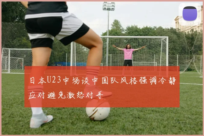 日本U23中场谈中国队风格强调冷静应对避免激怒对手