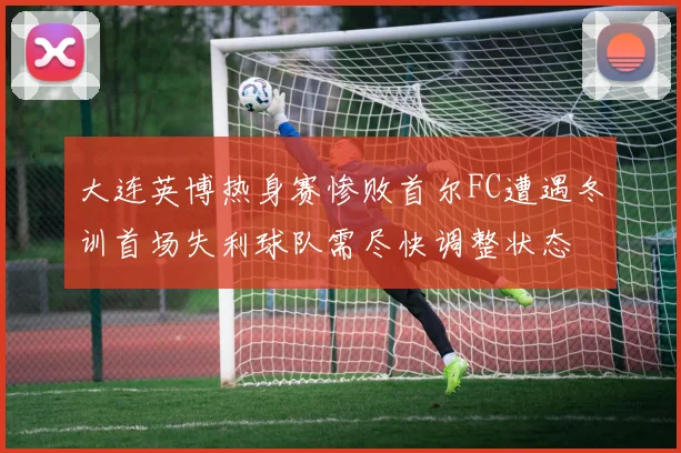 大连英博热身赛惨败首尔FC遭遇冬训首场失利球队需尽快调整状态