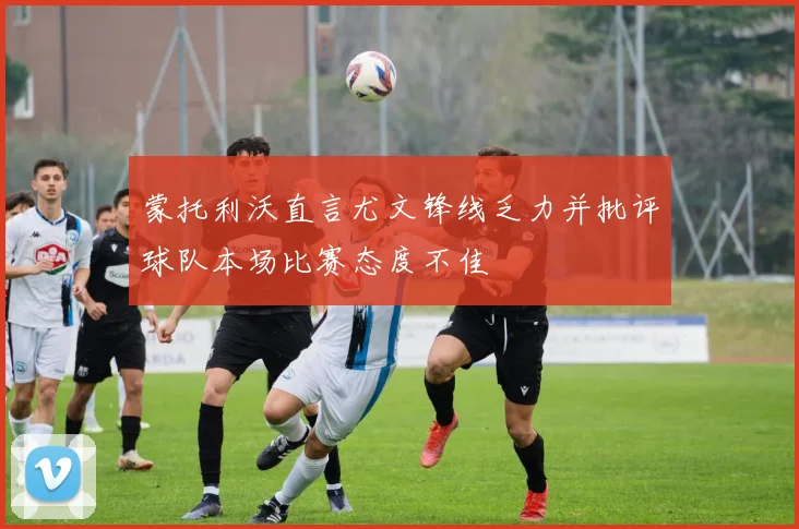 蒙托利沃直言尤文锋线乏力并批评球队本场比赛态度不佳