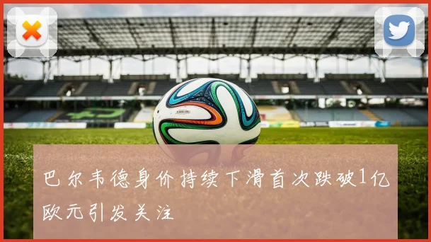 巴尔韦德身价持续下滑首次跌破1亿欧元引发关注