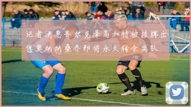 记者消息齐尔克泽乌加特被挂牌出售奥纳纳桑乔即将永久转会离队