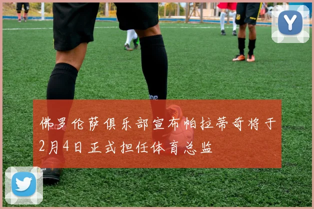 佛罗伦萨俱乐部宣布帕拉蒂奇将于2月4日正式担任体育总监