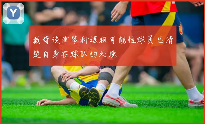 戴奇谈津琴科退租可能性球员已清楚自身在球队的处境