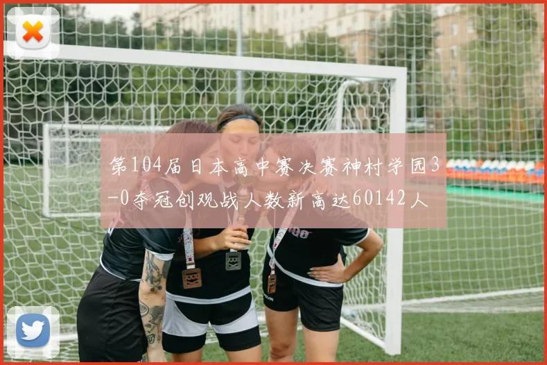 第104届日本高中赛决赛神村学园3-0夺冠创观战人数新高达60142人