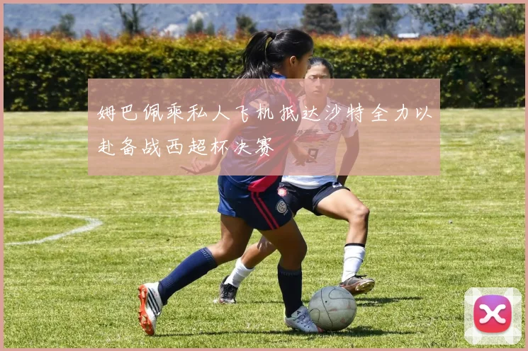 姆巴佩乘私人飞机抵达沙特全力以赴备战西超杯决赛