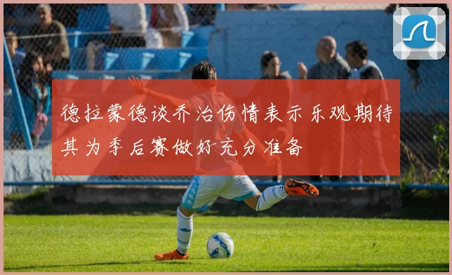 德拉蒙德谈乔治伤情表示乐观期待其为季后赛做好充分准备