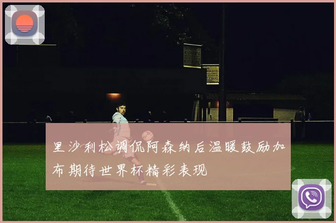 里沙利松调侃阿森纳后温暖鼓励加布期待世界杯精彩表现