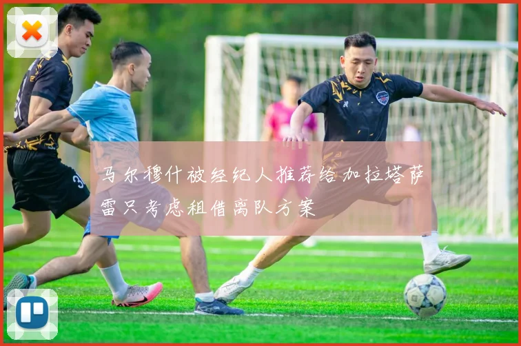马尔穆什被经纪人推荐给加拉塔萨雷只考虑租借离队方案