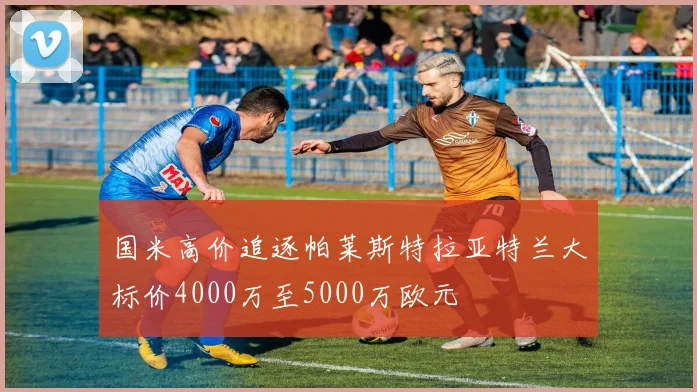 国米高价追逐帕莱斯特拉亚特兰大标价4000万至5000万欧元