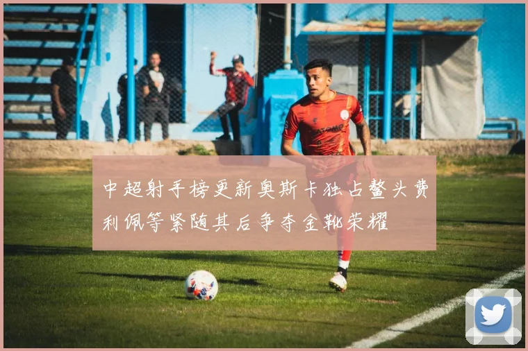 中超射手榜更新奥斯卡独占鳌头费利佩等紧随其后争夺金靴荣耀