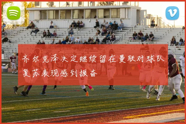齐尔克泽决定继续留在曼联对球队复苏表现感到振奋