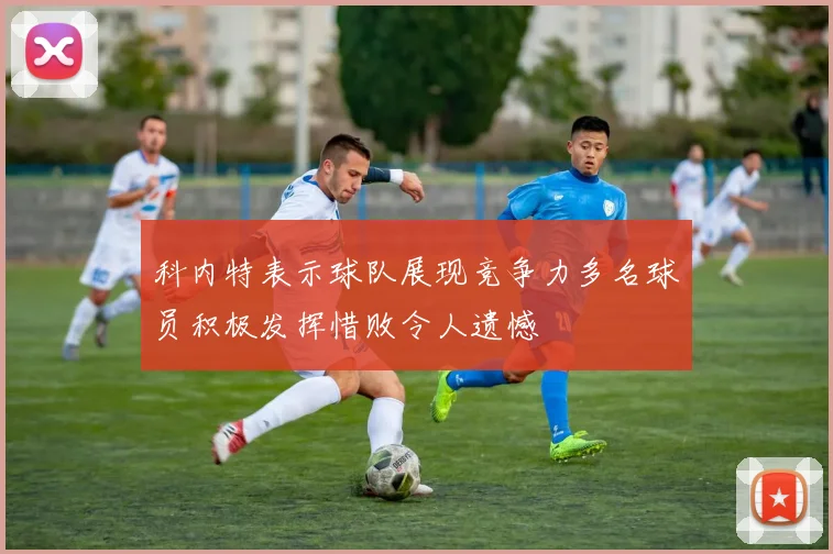 科内特表示球队展现竞争力多名球员积极发挥惜败令人遗憾