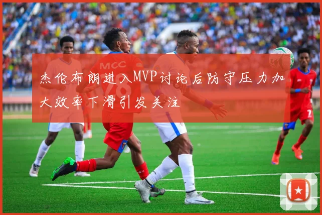 杰伦布朗进入MVP讨论后防守压力加大效率下滑引发关注