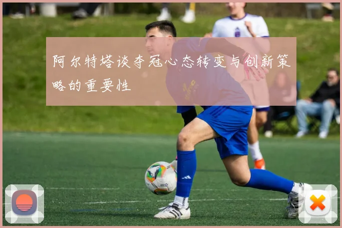 阿尔特塔谈夺冠心态转变与创新策略的重要性