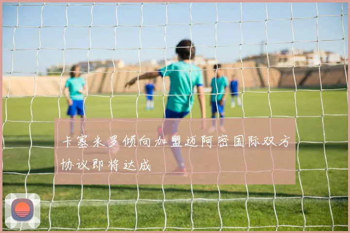 卡塞米罗倾向加盟迈阿密国际双方协议即将达成