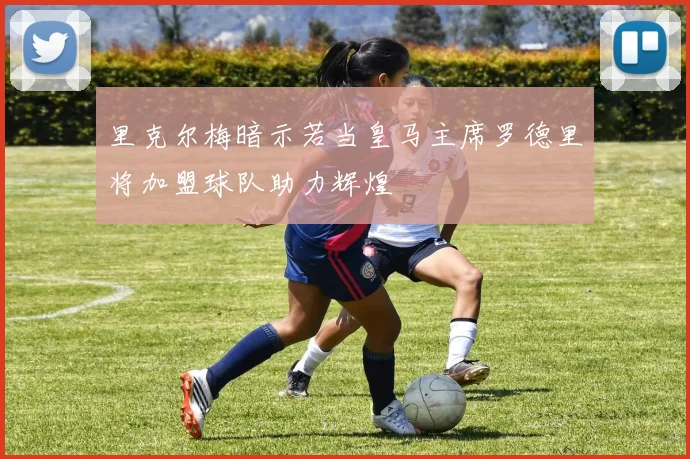 里克尔梅暗示若当皇马主席罗德里将加盟球队助力辉煌