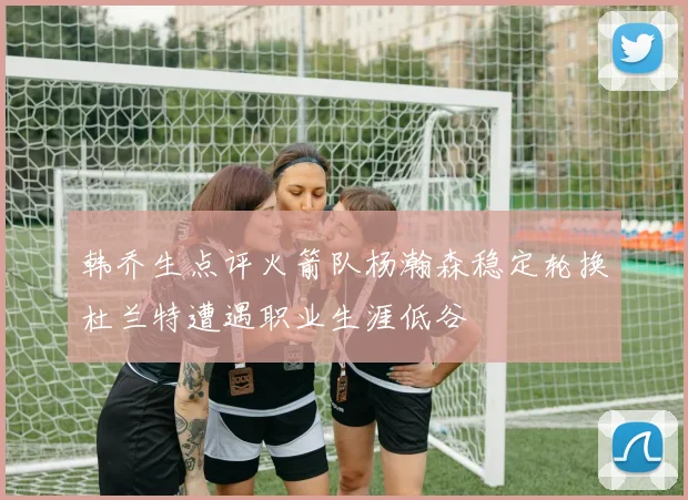 韩乔生点评火箭队杨瀚森稳定轮换杜兰特遭遇职业生涯低谷