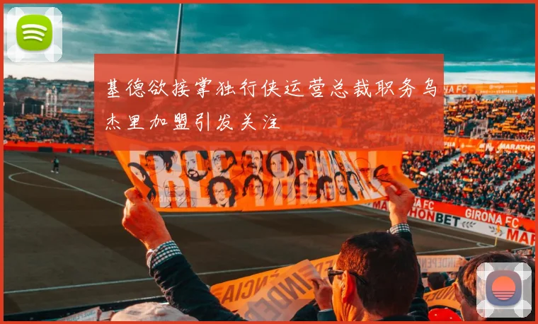 基德欲接掌独行侠运营总裁职务乌杰里加盟引发关注