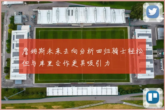 詹姆斯未来去向分析回归骑士轻松但与库里合作更具吸引力