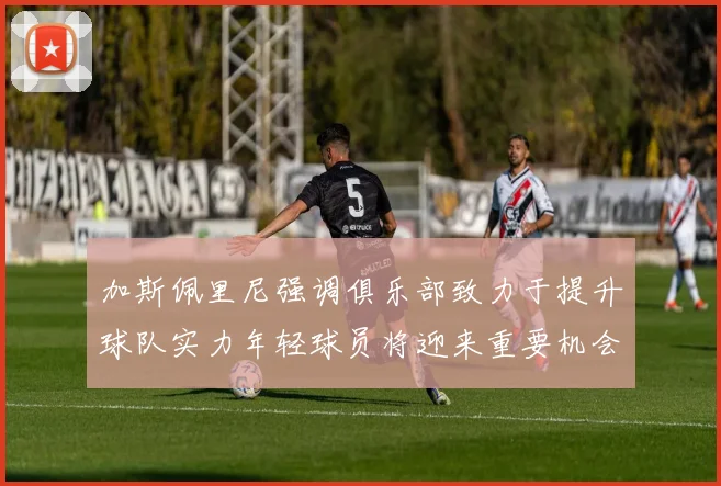 加斯佩里尼强调俱乐部致力于提升球队实力年轻球员将迎来重要机会
