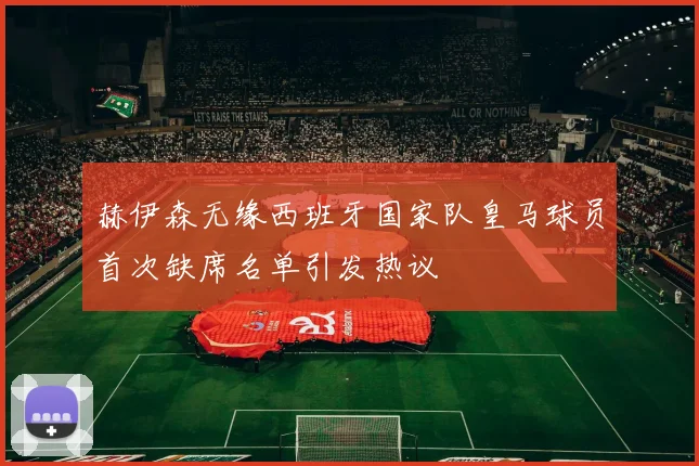 赫伊森无缘西班牙国家队皇马球员首次缺席名单引发热议